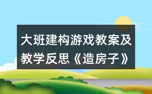 大班建構(gòu)游戲教案及教學(xué)反思《造房子》