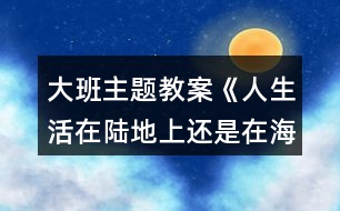 大班主題教案《人生活在陸地上還是在海洋里好？》反思