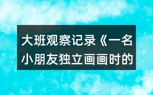 大班觀察記錄《一名小朋友獨立畫畫時的表現》