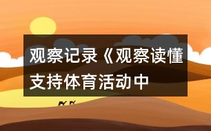 觀察記錄《觀察讀懂支持——體育活動中激發(fā)幼兒參與興趣的支持策略》反思