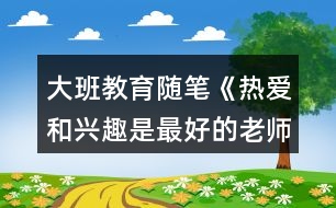 大班教育隨筆《熱愛(ài)和興趣是最好的老師》