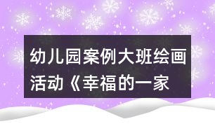 幼兒園案例—大班繪畫活動(dòng)《幸福的一家》教案與教學(xué)反思